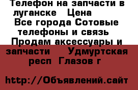 Телефон на запчасти в луганске › Цена ­ 300 - Все города Сотовые телефоны и связь » Продам аксессуары и запчасти   . Удмуртская респ.,Глазов г.